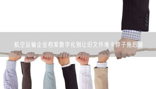 航空运输企业档案数字化别让旧文件堆卡脖子拖后腿