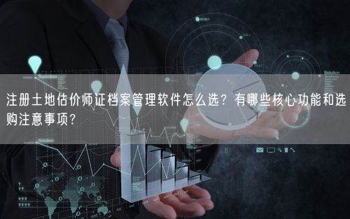 注册土地估价师证档案管理软件怎么选？有哪些核心功能和选购注意事项？