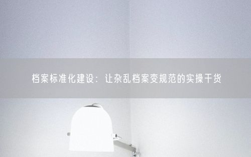 档案标准化建设：让杂乱档案变规范的实操干货
