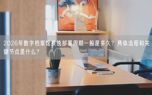 2026年数字档案馆系统部署周期一般是多久？具体流程和关键节点是什么？