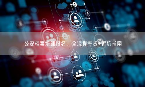 公安档案培训报名：全流程干货+避坑指南