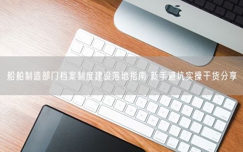 船舶制造部门档案制度建设落地指南 新手避坑实操干货分享