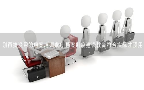 别再搞没用的档案培训啦！档案制度建设教育符合实际才顶用