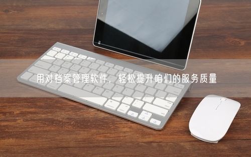 用对档案管理软件，轻松提升咱们的服务质量