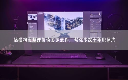 搞懂档案整理价值鉴定流程，帮你少踩十年职场坑