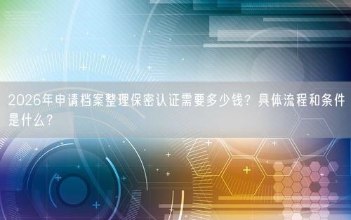 2026年申请档案整理保密认证需要多少钱？具体流程和条件是什么？