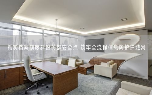 抓实档案制度建设关键安全点 筑牢全流程信息防护护城河