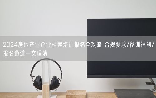 2024房地产业企业档案培训报名全攻略 合规要求/参训福利/报名通道一文理清