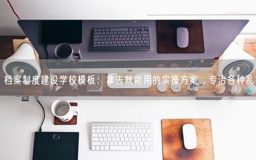 档案制度建设学校模板：拿去就能用的实操方案，专治各种乱