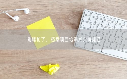 别瞎忙了，档案项目培训其实有捷径