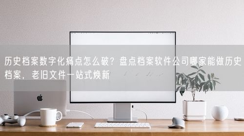 历史档案数字化痛点怎么破？盘点档案软件公司哪家能做历史档案，老旧文件一站式焕新