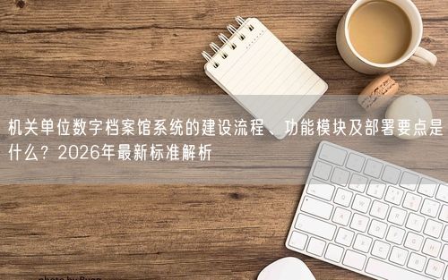 机关单位数字档案馆系统的建设流程、功能模块及部署要点是什么？2026年最新标准解析