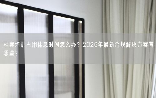 档案培训占用休息时间怎么办？2026年最新合规解决方案有哪些？
