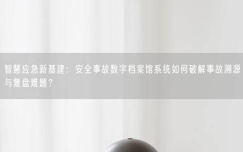 智慧应急新基建：安全事故数字档案馆系统如何破解事故溯源与复盘难题？