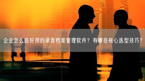 企业怎么选好用的录音档案管理软件？有哪些核心选型技巧？