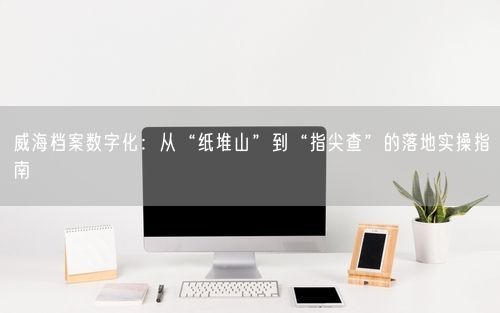 威海档案数字化：从“纸堆山”到“指尖查”的落地实操指南