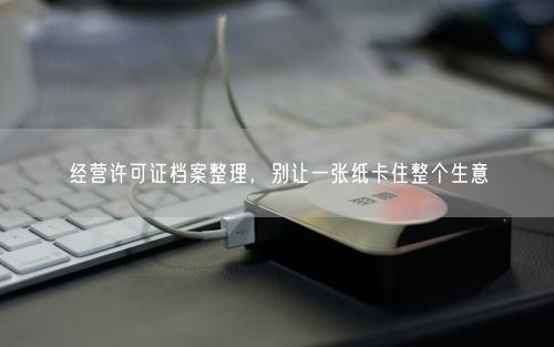 经营许可证档案整理，别让一张纸卡住整个生意