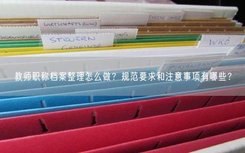 教师职称档案整理怎么做？规范要求和注意事项有哪些？