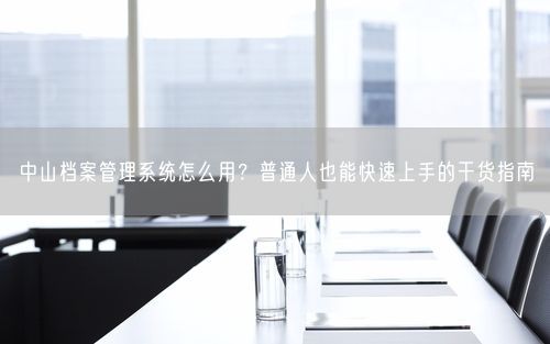 中山档案管理系统怎么用?普通人也能快速上手的干货指南