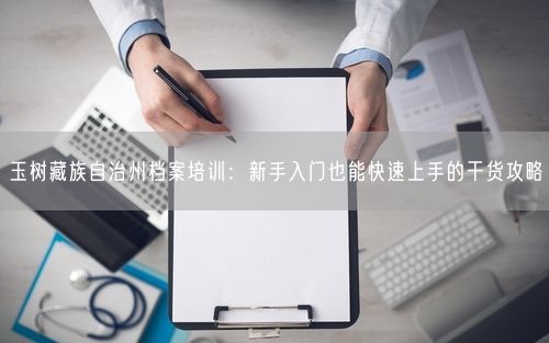 玉树藏族自治州档案培训：新手入门也能快速上手的干货攻略