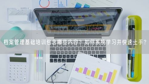 档案管理基础培训包含哪些内容？如何系统学习并快速上手？