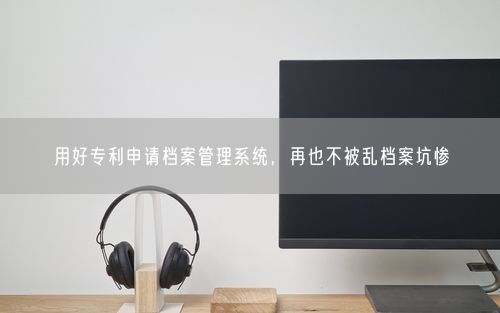 用好专利申请档案管理系统，再也不被乱档案坑惨