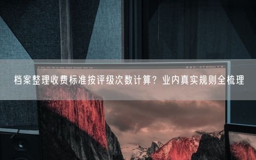 档案整理收费标准按评级次数计算？业内真实规则全梳理