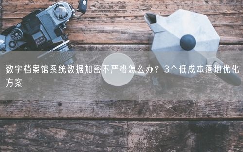 数字档案馆系统数据加密不严格怎么办？3个低成本落地优化方案