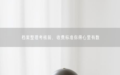 档案整理考核前，收费标准你得心里有数