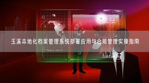 玉溪本地化档案管理系统部署应用与合规管理实操指南