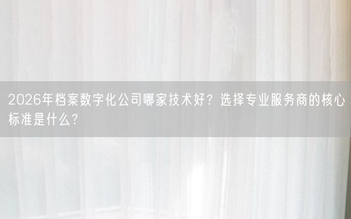 2026年档案数字化公司哪家技术好？选择专业服务商的核心标准是什么？