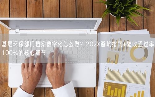 基层环保部门档案数字化怎么做？202X避坑指南+验收通过率100%的核心细节