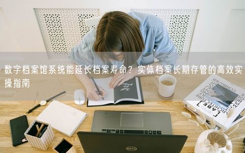 数字档案馆系统能延长档案寿命？实体档案长期存管的高效实操指南