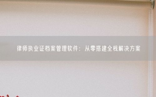 律师执业证档案管理软件：从零搭建全栈解决方案