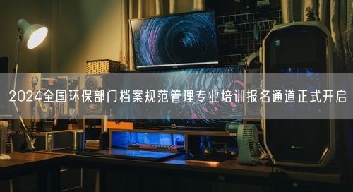 2024全国环保部门档案规范管理专业培训报名通道正式开启