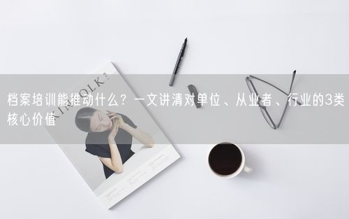 档案培训能推动什么？一文讲清对单位、从业者、行业的3类核心价值