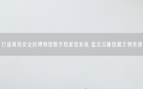打造高效安全的博物馆数字档案馆系统 盘活沉睡馆藏文物资源