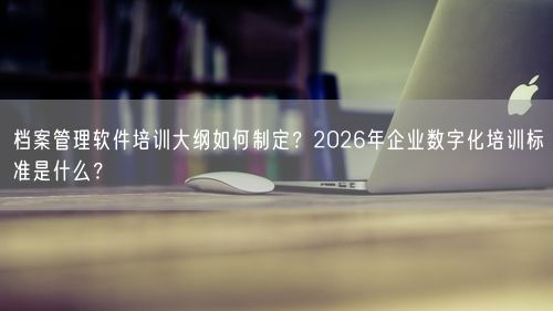 档案管理软件培训大纲如何制定？2026年企业数字化培训标准是什么？