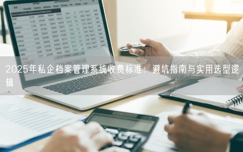 2025年私企档案管理系统收费标准：避坑指南与实用选型逻辑