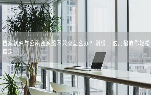档案软件与公积金系统不兼容怎么办？别慌，这几招教你轻松搞定