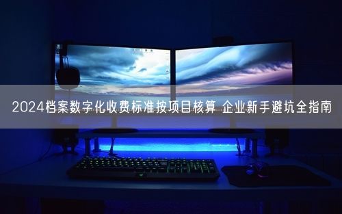 2024档案数字化收费标准按项目核算 企业新手避坑全指南