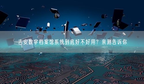 吉安数字档案馆系统到底好不好用？亲测告诉你
