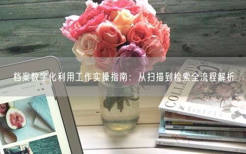 档案数字化利用工作实操指南：从扫描到检索全流程解析