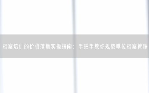 档案培训的价值落地实操指南：手把手教你规范单位档案管理