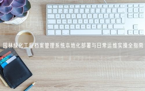 园林绿化工程档案管理系统本地化部署与日常运维实操全指南