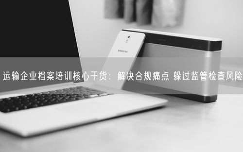 运输企业档案培训核心干货：解决合规痛点 躲过监管检查风险