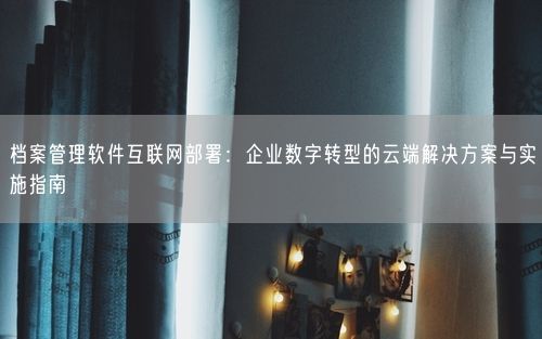 档案管理软件互联网部署：企业数字转型的云端解决方案与实施指南