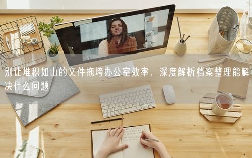 别让堆积如山的文件拖垮办公室效率,深度解析档案整理能解决什么问题