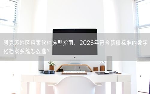 阿克苏地区档案软件选型指南：2026年符合新疆标准的数字化档案系统怎么选？