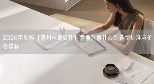 2026年采购【滨州档案软件】需要注意什么？选型标准与价格详解